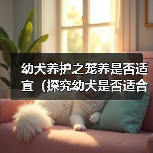 幼犬长期关笼是否合适？科学养护全攻略