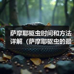 萨摩耶驱虫时间和方法详解(萨摩耶驱虫的最佳时间、常见驱虫药物及使用技巧) 萨摩耶驱虫时间和方法详解(萨摩耶驱虫的最佳时间、常见驱虫药物及使用技巧)
