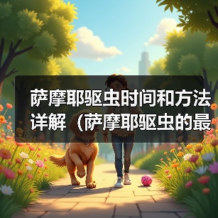 萨摩耶驱虫时间和方法详解(萨摩耶驱虫的最佳时间、常见驱虫药物及使用技巧) 萨摩耶驱虫时间和方法详解(萨摩耶驱虫的最佳时间、常见驱虫药物及使用技巧)