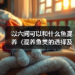 以六间可以和什么鱼混养（混养鱼类的选择及注意事项）