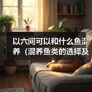 以六间可以和什么鱼混养（混养鱼类的选择及注意事项）