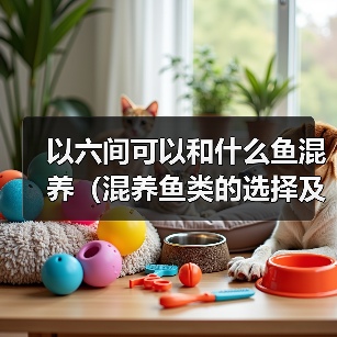 以六间可以和什么鱼混养（混养鱼类的选择及注意事项）