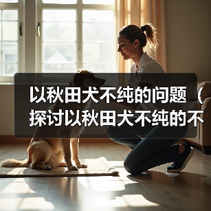 以秋田犬不纯的问题（探讨以秋田犬不纯的不良影响及饲养建议）